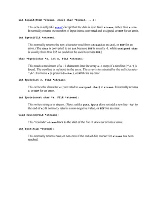 int fscanf(FILE *stream, const char *format, ...);

      This acts exactly like scanf except that the data is read from stream, rather than stdin.
      It normally returns the number of input items converted and assigned, or EOF for an error.

int fgetc(FILE *stream);

      This normally returns the next character read from stream (as an int), or EOF for an
      error. (The char is converted to an int because EOF is usually -1, while unsigned char
      is usually from 0 to 255 so could not be used to return EOF.)

char *fgets(char *s, int n, FILE *stream);

      This reads a maximum of n - 1 characters into the array s. It stops if a newline ('n') is
      found. The newline is included in the array. The array is terminated by the null character
      '0'. It returns s (a pointer-to-char), or NULL for an error.

int fputc(int c, FILE *stream);

      This writes the character c (converted to unsigned char) to stream. It normally returns
      c, or EOF for an error.

int fputs(const char *s, FILE *stream);

      This writes string s to stream. (Note: unlike puts, fputs does not add a newline 'n' to
      the end of s.) It normally returns a non-negative value, or EOF for an error.

void rewind(FILE *stream);

      This "rewinds" stream back to the start of the file. It does not return a value.

int feof(FILE *stream);

      This normally returns zero, or non-zero if the end-of-file marker for stream has been
      reached.
 