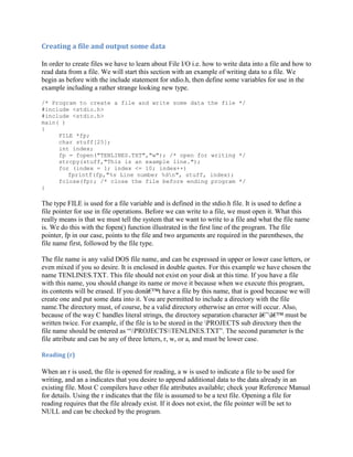 Creating a file and output some data

In order to create files we have to learn about File I/O i.e. how to write data into a file and how to
read data from a file. We will start this section with an example of writing data to a file. We
begin as before with the include statement for stdio.h, then define some variables for use in the
example including a rather strange looking new type.

/* Program to create a file and write some data the file */
#include <stdio.h>
#include <stdio.h>
main( )
{
     FILE *fp;
     char stuff[25];
     int index;
     fp = fopen("TENLINES.TXT","w"); /* open for writing */
     strcpy(stuff,"This is an example line.");
     for (index = 1; index <= 10; index++)
        fprintf(fp,"%s Line number %dn", stuff, index);
     fclose(fp); /* close the file before ending program */
}

The type FILE is used for a file variable and is defined in the stdio.h file. It is used to define a
file pointer for use in file operations. Before we can write to a file, we must open it. What this
really means is that we must tell the system that we want to write to a file and what the file name
is. We do this with the fopen() function illustrated in the first line of the program. The file
pointer, fp in our case, points to the file and two arguments are required in the parentheses, the
file name first, followed by the file type.

The file name is any valid DOS file name, and can be expressed in upper or lower case letters, or
even mixed if you so desire. It is enclosed in double quotes. For this example we have chosen the
name TENLINES.TXT. This file should not exist on your disk at this time. If you have a file
with this name, you should change its name or move it because when we execute this program,
its contents will be erased. If you donâ€™t have a file by this name, that is good because we will
create one and put some data into it. You are permitted to include a directory with the file
name.The directory must, of course, be a valid directory otherwise an error will occur. Also,
because of the way C handles literal strings, the directory separation character â€˜â€™ must be
written twice. For example, if the file is to be stored in the PROJECTS sub directory then the
file name should be entered as “PROJECTSTENLINES.TXT”. The second parameter is the
file attribute and can be any of three letters, r, w, or a, and must be lower case.

Reading (r)

When an r is used, the file is opened for reading, a w is used to indicate a file to be used for
writing, and an a indicates that you desire to append additional data to the data already in an
existing file. Most C compilers have other file attributes available; check your Reference Manual
for details. Using the r indicates that the file is assumed to be a text file. Opening a file for
reading requires that the file already exist. If it does not exist, the file pointer will be set to
NULL and can be checked by the program.
 