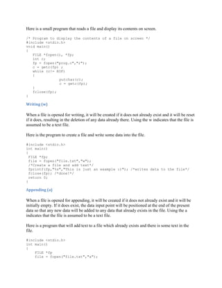 Here is a small program that reads a file and display its contents on screen.

/* Program to display the contents of a file on screen */
#include <stdio.h>
void main()
{
   FILE *fopen(), *fp;
   int c;
   fp = fopen("prog.c","r");
   c = getc(fp) ;
   while (c!= EOF)
   {
               putchar(c);
               c = getc(fp);
   }
   fclose(fp);
}

Writing (w)

When a file is opened for writing, it will be created if it does not already exist and it will be reset
if it does, resulting in the deletion of any data already there. Using the w indicates that the file is
assumed to be a text file.

Here is the program to create a file and write some data into the file.

#include <stdio.h>
int main()
{
  FILE *fp;
  file = fopen("file.txt","w");
  /*Create a file and add text*/
  fprintf(fp,"%s","This is just an example :)"); /*writes data to the file*/
  fclose(fp); /*done!*/
  return 0;
}

Appending (a)

When a file is opened for appending, it will be created if it does not already exist and it will be
initially empty. If it does exist, the data input point will be positioned at the end of the present
data so that any new data will be added to any data that already exists in the file. Using the a
indicates that the file is assumed to be a text file.

Here is a program that will add text to a file which already exists and there is some text in the
file.

#include <stdio.h>
int main()
{
    FILE *fp
    file = fopen("file.txt","a");
 