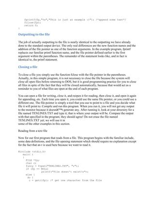 fprintf(fp,"%s","This is just an example :)"); /*append some text*/
     fclose(fp);
     return 0;
}

Outputting to the file

The job of actually outputting to the file is nearly identical to the outputting we have already
done to the standard output device. The only real differences are the new function names and the
addition of the file pointer as one of the function arguments. In the example program, fprintf
replaces our familiar printf function name, and the file pointer defined earlier is the first
argument within the parentheses. The remainder of the statement looks like, and in fact is
identical to, the printf statement.

Closing a file

To close a file you simply use the function fclose with the file pointer in the parentheses.
Actually, in this simple program, it is not necessary to close the file because the system will
close all open files before returning to DOS, but it is good programming practice for you to close
all files in spite of the fact that they will be closed automatically, because that would act as a
reminder to you of what files are open at the end of each program.

You can open a file for writing, close it, and reopen it for reading, then close it, and open it again
for appending, etc. Each time you open it, you could use the same file pointer, or you could use a
different one. The file pointer is simply a tool that you use to point to a file and you decide what
file it will point to. Compile and run this program. When you run it, you will not get any output
to the monitor because it doesnâ€™t generate any. After running it, look at your directory for a
file named TENLINES.TXT and type it; that is where your output will be. Compare the output
with that specified in the program; they should agree! Do not erase the file named
TENLINES.TXT yet; we will use it in
some of the other examples in this section.

Reading from a text file

Now for our first program that reads from a file. This program begins with the familiar include,
some data definitions, and the file opening statement which should require no explanation except
for the fact that an r is used here because we want to read it.

#include <stdio.h>
   main( )
   {
     FILE *fp;
     char c;
     funny = fopen("TENLINES.TXT", "r");
     if (fp == NULL)
               printf("File doesn't existn");
     else {
      do {
       c = getc(fp); /* get one character from the file
 