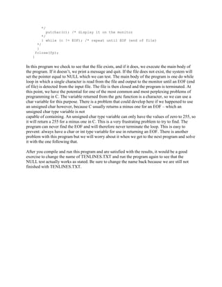 */
             putchar(c); /* display it on the monitor
          */
          } while (c != EOF); /* repeat until EOF (end of file)
        */
        }
       fclose(fp);
   }

In this program we check to see that the file exists, and if it does, we execute the main body of
the program. If it doesn’t, we print a message and quit. If the file does not exist, the system will
set the pointer equal to NULL which we can test. The main body of the program is one do while
loop in which a single character is read from the file and output to the monitor until an EOF (end
of file) is detected from the input file. The file is then closed and the program is terminated. At
this point, we have the potential for one of the most common and most perplexing problems of
programming in C. The variable returned from the getc function is a character, so we can use a
char variable for this purpose. There is a problem that could develop here if we happened to use
an unsigned char however, because C usually returns a minus one for an EOF – which an
unsigned char type variable is not
capable of containing. An unsigned char type variable can only have the values of zero to 255, so
it will return a 255 for a minus one in C. This is a very frustrating problem to try to find. The
program can never find the EOF and will therefore never terminate the loop. This is easy to
prevent: always have a char or int type variable for use in returning an EOF. There is another
problem with this program but we will worry about it when we get to the next program and solve
it with the one following that.

After you compile and run this program and are satisfied with the results, it would be a good
exercise to change the name of TENLINES.TXT and run the program again to see that the
NULL test actually works as stated. Be sure to change the name back because we are still not
finished with TENLINES.TXT.
 