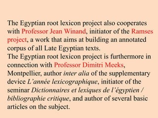 The Egyptian root lexicon project also cooperates
with Professor Jean Winand, initiator of the Ramses
project, a work that aims at building an annotated
corpus of all Late Egyptian texts.
The Egyptian root lexicon project is furthermore in
connection with Professor Dimitri Meeks,
Montpellier, author inter alia of the supplementary
device L’année lexicographique, initiator of the
seminar Dictionnaires et lexiques de l’égyptien /
bibliographie critique, and author of several basic
articles on the subject.
 