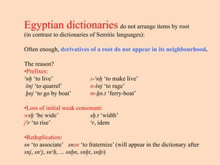 Egyptian dictionaries do not arrange items by root
(in contrast to dictionaries of Semitic languages):
Often enough, derivatives of a root do not appear in its neighbourhood.
The reason?
•Prefixes:
ˁnḫ ‘to live’ s-ˁnḫ ‘to make live’
šnj ‘to quarrel’ n-šnj ‘to rage’
ẖnj ‘to go by boat’ m-ẖn.t ‘ferry-boat’
•Loss of initial weak consonant:
wsḫ ‘be wide’ sḫ.t ‘width’
jˁr ‘to rise’ ˁr, idem
•Reduplication:
sn ‘to associate’ snsn ‘to fraternize’ (will appear in the dictionary after
snj, snˁj, snˁḥ, ... snḫn, snḫt, snẖꜣ)
 