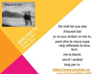 Sé molt bé que des
d'aquest bar
jo no puc arribar on ets tu,
però dins la meva copa
veig reflexada la teva
llum
me la beuré,
servil i acabat
boig per tu.
https://www.youtube.co
 