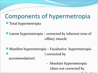 Components of hypermetropia
Total hypermetropia


Latent hypermetropia – corrected by inherent tone of
                        cilliary muscle

Manifest hypermetropia – Facultative hypermetropia
                     ( corrected by
 accommodation)
                         - Absolute hypermetropia
                           (does not corrected by
 