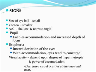 SIGNS

Size of eye ball – small
Cornea - smaller
A/C - shallow & narrow angle
 Pupil
  Enables accommodation and increased depth of
   focus
Esophoria
 Inward deviation of the eyes
 With accommodation, eyes tend to converge
  Visual acuity – depend upon degree of hypermetropia
                 & power of accomodation
             -Decreased visual acuities at distance and
             near,
 