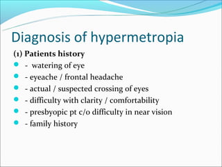 Diagnosis of hypermetropia
(1) Patients history
 - watering of eye
 - eyeache / frontal headache
 - actual / suspected crossing of eyes
 - difficulty with clarity / comfortability
 - presbyopic pt c/o difficulty in near vision
 - family history
 