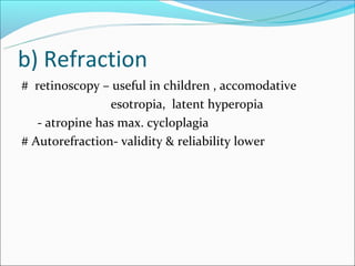b) Refraction
# retinoscopy – useful in children , accomodative
                esotropia, latent hyperopia
   - atropine has max. cycloplagia
# Autorefraction- validity & reliability lower
 