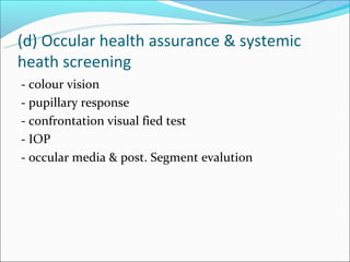 (d) Occular health assurance & systemic
heath screening
- colour vision
- pupillary response
- confrontation visual fied test
- IOP
- occular media & post. Segment evalution
 
