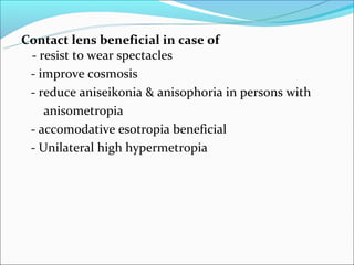 Contact lens beneficial in case of
 - resist to wear spectacles
 - improve cosmosis
 - reduce aniseikonia & anisophoria in persons with
    anisometropia
 - accomodative esotropia beneficial
 - Unilateral high hypermetropia
 