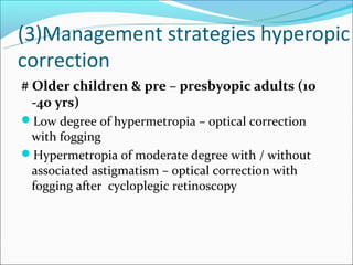 (3)Management strategies hyperopic
correction
# Older children & pre – presbyopic adults (10
  -40 yrs)
Low degree of hypermetropia – optical correction
 with fogging
Hypermetropia of moderate degree with / without
 associated astigmatism – optical correction with
 fogging after cycloplegic retinoscopy
 