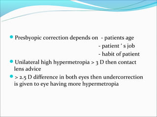 Presbyopic correction depends on - patients age
                                    - patient ‘ s job
                                    - habit of patient
Unilateral high hypermetropia > 3 D then contact
 lens advice
> 2.5 D difference in both eyes then undercorrection
 is given to eye having more hypermetropia
 