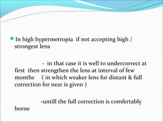 In high hypermetropia if not accepting high /
 strongest lens

            - in that case it is well to undercorrect at
 first then strengthen the lens at interval of few
 months ( in which weaker lens for distant & full
 correction for near is given )

           -untill the full correction is comfertably
 borne
 