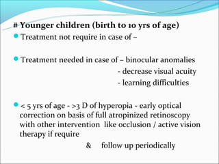 # Younger children (birth to 10 yrs of age)
Treatment not require in case of –


Treatment needed in case of – binocular anomalies
                               - decrease visual acuity
                               - learning difficulties

< 5 yrs of age - >3 D of hyperopia - early optical
 correction on basis of full atropinized retinoscopy
 with other intervention like occlusion / active vision
 therapy if require
                     & follow up periodically
 