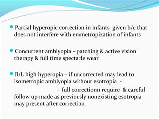Partial hyperopic correction in infants given b/c that
 does not interfere with emmetropization of infants

Concurrent amblyopia – patching & active vision
 therapy & full time spectacle wear

B/L high hyperopia – if uncorrected may lead to
 isometropic amblyopia without esotropia -
                  - full correctionn require & careful
 follow up made as previously nonexisting esotropia
 may present after correction
 