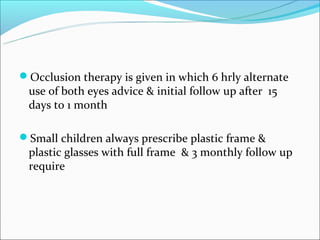 Occlusion therapy is given in which 6 hrly alternate
 use of both eyes advice & initial follow up after 15
 days to 1 month

Small children always prescribe plastic frame &
 plastic glasses with full frame & 3 monthly follow up
 require
 