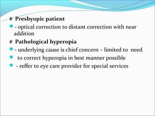 # Presbyopic patient
- optical correction to distant correction with near
  addition
# Pathological hyperopia
- underlying cause is chief concern – limited to need
 to correct hyperopia in best manner possible
 - reffer to eye care provider for special services
 