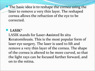 The basic idea is to reshape the cornea using the
 laser to remove a very thin layer. The reshaped
 cornea allows the refraction of the eye to be
 corrected.

 LASIK®
 LASIK stands for Laser-Assisted In situ
 Keratomileusis. This is the most popular form of
 laser eye surgery. The laser is used to lift and
 remove a very thin layer of the cornea. The shape
 of the cornea is altered to be more curved, so that
 the light rays can be focused further forward, and
 on to the retina.
 