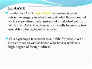 Epi-LASIK
Similar to LASEK, Epi-LASIK is a newer type of
 refractive surgery in which an epithelial flap is created
 with a super-fine blade, instead of an alcohol solution.
 With Epi-LASIK, the chance of the cells becoming too
 unstable to be replaced is reduced.

This hyperopia treatment is suitable for people with
 thin corneas as well as those who have a relatively
 high degree of farsightedness.
 