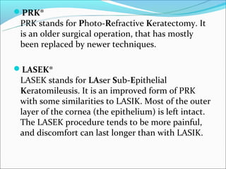 PRK®
 PRK stands for Photo-Refractive Keratectomy. It
 is an older surgical operation, that has mostly
 been replaced by newer techniques.

LASEK®
 LASEK stands for LAser Sub-Epithelial
 Keratomileusis. It is an improved form of PRK
 with some similarities to LASIK. Most of the outer
 layer of the cornea (the epithelium) is left intact.
 The LASEK procedure tends to be more painful,
 and discomfort can last longer than with LASIK.
 