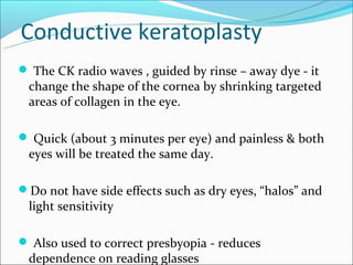 Conductive keratoplasty
 The CK radio waves , guided by rinse – away dye - it
 change the shape of the cornea by shrinking targeted
 areas of collagen in the eye.

 Quick (about 3 minutes per eye) and painless & both
 eyes will be treated the same day.

Do not have side effects such as dry eyes, “halos” and
 light sensitivity

 Also used to correct presbyopia - reduces
 dependence on reading glasses
 