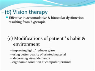 (b) Vision therapy
Effective in accomodative & binocular dysfunction
 resulting from hyperopia



 (c) Modifications of patient ‘ s habit &
    environment
   - improving light / reduces glare
   - using better quality of printed material
   - decreasing visual demands
   - ergonomic condition at computer terminal
 