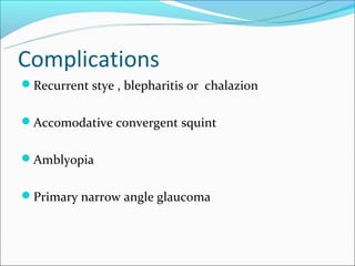 Complications
Recurrent stye , blepharitis or chalazion


Accomodative convergent squint


Amblyopia


Primary narrow angle glaucoma
 