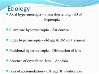 Etiology
Axial hypermetropia – 1 mm shortening - 3D of
                       hyperopia

Curvature hypermetropia – flat cornea


Index hypermeropia – old age & DM on tretment


Positional hypermetropia – Dislocation of lens


Absence of crystalline lens - Aphakia


Loss of accomodation – d/t age & medication
 