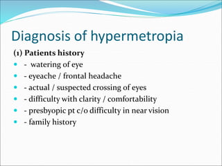 Diagnosis of hypermetropia
(1) Patients history
 - watering of eye
 - eyeache / frontal headache
 - actual / suspected crossing of eyes
 - difficulty with clarity / comfortability
 - presbyopic pt c/o difficulty in near vision
 - family history
 
