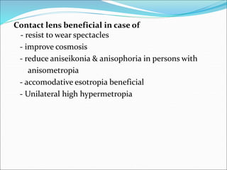 Contact lens beneficial in case of
- resist to wear spectacles
- improve cosmosis
- reduce aniseikonia & anisophoria in persons with
anisometropia
- accomodative esotropia beneficial
- Unilateral high hypermetropia
 