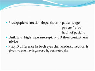  Presbyopic correction depends on - patients age
- patient ‘ s job
- habit of patient
 Unilateral high hypermetropia > 3 D then contact lens
advice
 > 2.5 D difference in both eyes then undercorrection is
given to eye having more hypermetropia
 