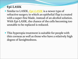 Epi-LASIK
 Similar to LASEK, Epi-LASIK is a newer type of
refractive surgery in which an epithelial flap is created
with a super-fine blade, instead of an alcohol solution.
With Epi-LASIK, the chance of the cells becoming too
unstable to be replaced is reduced.
 This hyperopia treatment is suitable for people with
thin corneas as well as those who have a relatively high
degree of farsightedness.
 