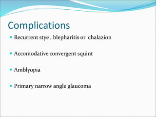 Complications
 Recurrent stye , blepharitis or chalazion
 Accomodative convergent squint
 Amblyopia
 Primary narrow angle glaucoma
 