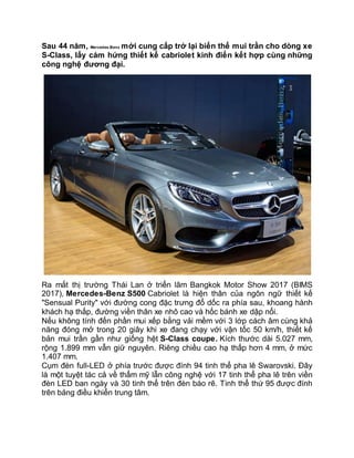 Sau 44 năm, Mercedes-Benz mới cung cấp trở lại biến thể mui trần cho dòng xe
S-Class, lấy cảm hứng thiết kế cabriolet kinh điển kết hợp cùng những
công nghệ đương đại.
Ra mắt thị trường Thái Lan ở triển lãm Bangkok Motor Show 2017 (BIMS
2017), Mercedes-Benz S500 Cabriolet là hiện thân của ngôn ngữ thiết kế
"Sensual Purity" với đường cong đặc trưng đổ dốc ra phía sau, khoang hành
khách hạ thấp, đường viền thân xe nhô cao và hốc bánh xe dập nổi.
Nếu không tính đến phần mui xếp bằng vải mềm với 3 lớp cách âm cùng khả
năng đóng mở trong 20 giây khi xe đang chạy với vận tốc 50 km/h, thiết kế
bản mui trần gần như giống hệt S-Class coupe. Kích thước dài 5.027 mm,
rộng 1.899 mm vẫn giữ nguyên. Riêng chiều cao hạ thấp hơn 4 mm, ở mức
1.407 mm.
Cụm đèn full-LED ở phía trước được đính 94 tinh thể pha lê Swarovski. Đây
là một tuyệt tác cả về thẩm mỹ lẫn công nghệ với 17 tinh thể pha lê trên viền
đèn LED ban ngày và 30 tinh thể trên đèn báo rẽ. Tinh thể thứ 95 được đính
trên bảng điều khiển trung tâm.
 