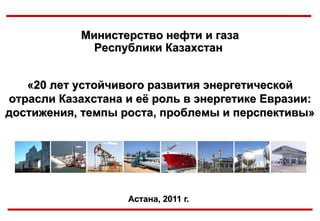 Астана, 2011   г.   Министерство нефти и газа Республики Казахстан   «20 лет устойчивого развития энергетической отрасли Казахстана и её роль в энергетике Евразии: достижения, темпы роста, проблемы и перспективы» 