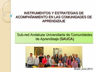 INSTRUMENTOS Y ESTRATEGIAS DEINSTRUMENTOS Y ESTRATEGIAS DE
ACOMPAÑAMIENTO EN LAS COMUNIDADES DEACOMPAÑAMIENTO EN LAS COMUNIDADES DE
APRENDIZAJEAPRENDIZAJE
Sub-red Andaluza Universitaria de ComunidadesSub-red Andaluza Universitaria de Comunidades
de Aprendizajede Aprendizaje (SAUCA)(SAUCA)
Sub-red Andaluza Universitaria de ComunidadesSub-red Andaluza Universitaria de Comunidades
de Aprendizajede Aprendizaje (SAUCA)(SAUCA)
Brasil, junio 2014
 