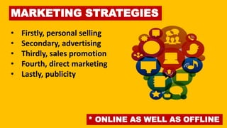 MARKETING STRATEGIES
• Firstly, personal selling
• Secondary, advertising
• Thirdly, sales promotion
• Fourth, direct marketing
• Lastly, publicity
* ONLINE AS WELL AS OFFLINE
 