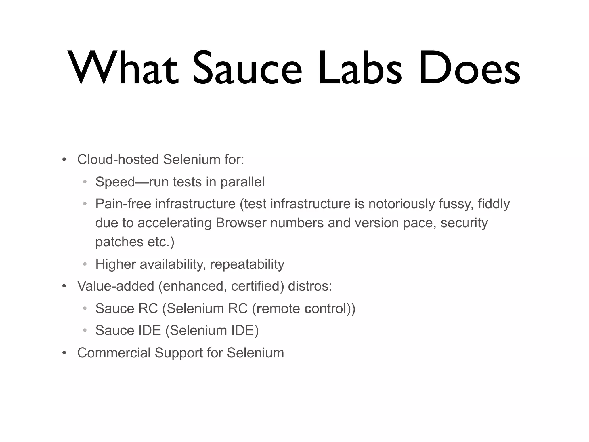 What Sauce Labs Does • Cloud-hosted Selenium for: • Speed—run tests in parallel • Pain-free infrastructure (test infrastructure is notoriously fussy, fiddly due to accelerating Browser numbers and version pace, security patches etc.) • Higher availability, repeatability • Value-added (enhanced, certified) distros: • Sauce RC (Selenium RC (remote control)) • Sauce IDE (Selenium IDE) • Commercial Support for Selenium 