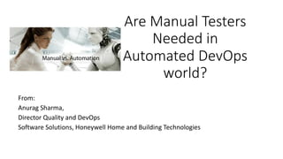 Are	Manual	Testers	
Needed	in	
Automated	DevOps	
world?
From:	
Anurag	Sharma,	
Director	Quality	and	DevOps
Software	Solutions,	Honeywell	Home	and	Building	Technologies
 