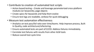 • Contribute	to	creation	of	automated	test	scripts
• Action	based	testing	– Create	and	leverage	parameterized	cross-platform	
modules	(or	keywords),	page	objects
• Create	specs	for	keywords	and	help	them	evolve
• Ensure	test	logs	are	readable,	verbose	for	quick	debugging
• Measure	test	automation	effectiveness
• Analytics	on	test	pass/fail	ratio	over	time/teams.	Help	improve	process,	Built	
In	Quality,	code	architecture/refactoring.
• Ensure	automated	tests	are	part	of	CI/CD.	Address	failures	immediately.
• Correlate	test	failures	with	results	from	other	ALM	tools
• Reduce	overall	test	cycle	time
 
