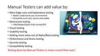 Manual	Testers	can	add	value	by:
• More	Edge-case	and	Exploratory	testing
• Better	understand	user	environment
• Gracefully	error	out,	secure	and	usable
• Destructive	testing
• VMs/Nodes/Scale	Units	turned	OFF
• Visual	testing
• Usability	testing
• Getting	more	value	out	of	Alpha/Beta	testing
• Performance	and	Stress	testing
• Security	testing
• Compatibility	testing
Testing	done	by	Manual	Testers	is	more	crucial	than	ever!
 
