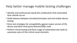 Help	better	manage	mobile	testing	challenges
• Identify	and	continuously	tweak	the	combination	that	automated	
tests	should	run	on.
• Strike	balance	between	simulator/emulator	and	real	mobile	device	
testing
• Drive	test	strategies	for	compatibility	against	newer	version	of	OS,	
device	and	other	third	party	libraries/SDKs	used
• Perform	Visual	testing	and	drive	usage	of	automation	test	tools	to	
automate	some	of	the	critical	visual	elements
 