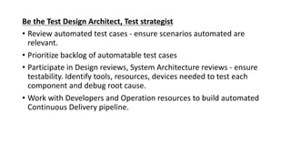 Be	the	Test	Design	Architect,	Test	strategist
• Review	automated	test	cases	- ensure	scenarios	automated	are	
relevant.
• Prioritize	backlog	of	automatable	test	cases
• Participate	in	Design	reviews,	System	Architecture	reviews	- ensure	
testability.	Identify	tools,	resources,	devices	needed	to	test	each	
component	and	debug	root	cause.
• Work	with	Developers	and	Operation	resources	to	build	automated	
Continuous	Delivery	pipeline.
 
