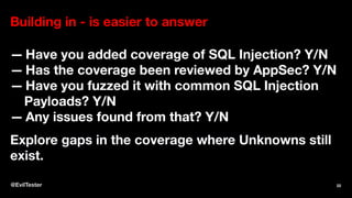 Building in - is easier to answer
— Have you added coverage of SQL Injection? Y/N
— Has the coverage been reviewed by AppSec? Y/N
— Have you fuzzed it with common SQL Injection
Payloads? Y/N
— Any issues found from that? Y/N
Explore gaps in the coverage where Unknowns still
exist.
@EvilTester 22
 