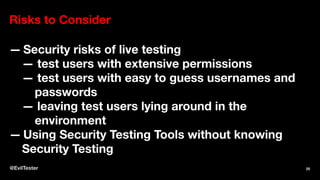 Risks to Consider
— Security risks of live testing
— test users with extensive permissions
— test users with easy to guess usernames and
passwords
— leaving test users lying around in the
environment
— Using Security Testing Tools without knowing
Security Testing
@EvilTester 25
 