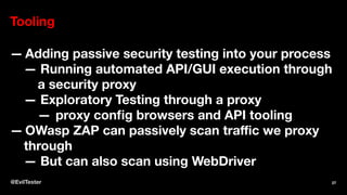 Tooling
— Adding passive security testing into your process
— Running automated API/GUI execution through
a security proxy
— Exploratory Testing through a proxy
— proxy config browsers and API tooling
— OWasp ZAP can passively scan traﬃc we proxy
through
— But can also scan using WebDriver
@EvilTester 27
 