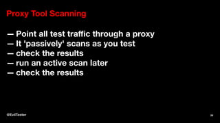 Proxy Tool Scanning
— Point all test traﬃc through a proxy
— It 'passively' scans as you test
— check the results
— run an active scan later
— check the results
@EvilTester 28
 
