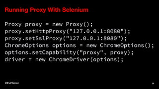 Running Proxy With Selenium
Proxy proxy = new Proxy();
proxy.setHttpProxy("127.0.0.1:8080");
proxy.setSslProxy("127.0.0.1:8080");
ChromeOptions options = new ChromeOptions();
options.setCapability("proxy", proxy);
driver = new ChromeDriver(options);
@EvilTester 30
 