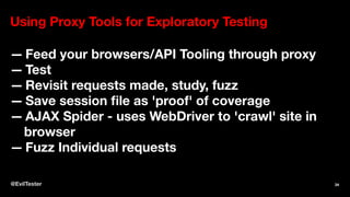 Using Proxy Tools for Exploratory Testing
— Feed your browsers/API Tooling through proxy
— Test
— Revisit requests made, study, fuzz
— Save session file as 'proof' of coverage
— AJAX Spider - uses WebDriver to 'crawl' site in
browser
— Fuzz Individual requests
@EvilTester 34
 
