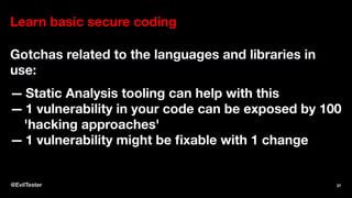 Learn basic secure coding
Gotchas related to the languages and libraries in
use:
— Static Analysis tooling can help with this
— 1 vulnerability in your code can be exposed by 100
'hacking approaches'
— 1 vulnerability might be fixable with 1 change
@EvilTester 37
 